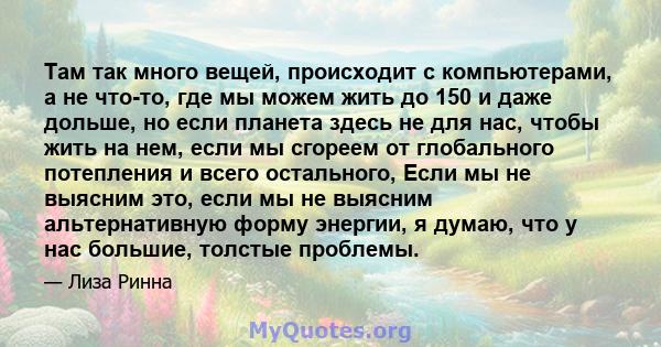 Там так много вещей, происходит с компьютерами, а не что-то, где мы можем жить до 150 и даже дольше, но если планета здесь не для нас, чтобы жить на нем, если мы сгореем от глобального потепления и всего остального,