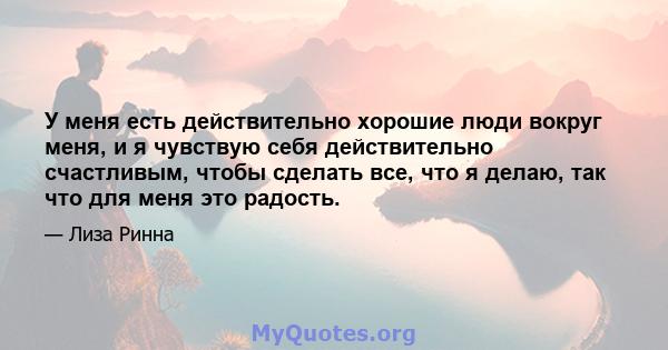 У меня есть действительно хорошие люди вокруг меня, и я чувствую себя действительно счастливым, чтобы сделать все, что я делаю, так что для меня это радость.