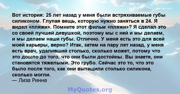 Вот история: 25 лет назад у меня были встряхиваемые губы силиконом. Глупая вещь, которую нужно заняться в 24. Я видел «пляжи». Помните этот фильм «пляжи»? Я сделал это со своей лучшей девушкой, поэтому мы с ней и мы