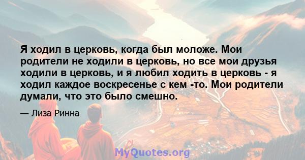 Я ходил в церковь, когда был моложе. Мои родители не ходили в церковь, но все мои друзья ходили в церковь, и я любил ходить в церковь - я ходил каждое воскресенье с кем -то. Мои родители думали, что это было смешно.