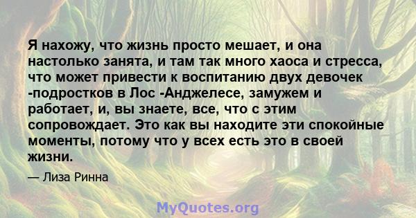 Я нахожу, что жизнь просто мешает, и она настолько занята, и там так много хаоса и стресса, что может привести к воспитанию двух девочек -подростков в Лос -Анджелесе, замужем и работает, и, вы знаете, все, что с этим