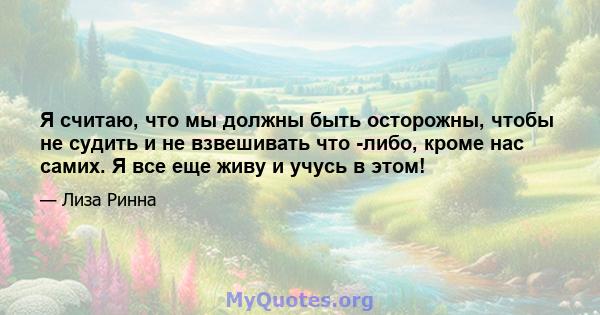 Я считаю, что мы должны быть осторожны, чтобы не судить и не взвешивать что -либо, кроме нас самих. Я все еще живу и учусь в этом!