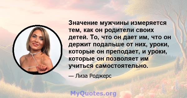 Значение мужчины измеряется тем, как он родители своих детей. То, что он дает им, что он держит подальше от них, уроки, которые он преподает, и уроки, которые он позволяет им учиться самостоятельно.