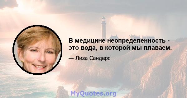 В медицине неопределенность - это вода, в которой мы плаваем.