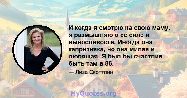 И когда я смотрю на свою маму, я размышляю о ее силе и выносливости. Иногда она капризняка, но она милая и любящая. Я был бы счастлив быть там в 86.