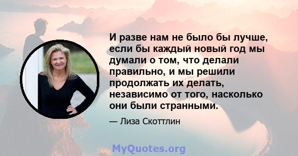 И разве нам не было бы лучше, если бы каждый новый год мы думали о том, что делали правильно, и мы решили продолжать их делать, независимо от того, насколько они были странными.