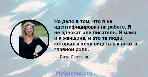 Но дело в том, что я не идентифицирован на работе. Я не адвокат или писатель. Я мама, и я женщина, и это те люди, которых я хочу видеть в книгах в главной роли.