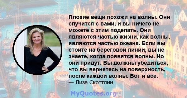 Плохие вещи похожи на волны. Они случится с вами, и вы ничего не можете с этим поделать. Они являются частью жизни, как волны, являются частью океана. Если вы стоите на береговой линии, вы не знаете, когда появятся