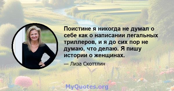 Поистине я никогда не думал о себе как о написании легальных триллеров, и я до сих пор не думаю, что делаю. Я пишу истории о женщинах.