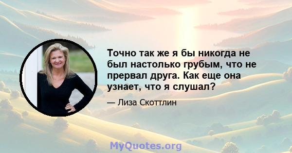 Точно так же я бы никогда не был настолько грубым, что не прервал друга. Как еще она узнает, что я слушал?