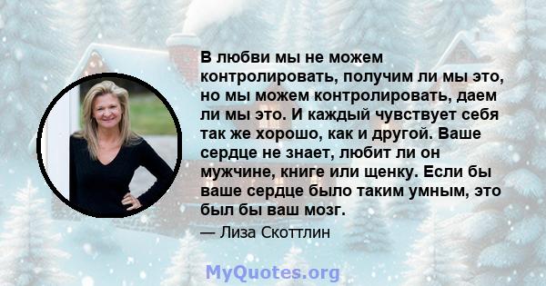 В любви мы не можем контролировать, получим ли мы это, но мы можем контролировать, даем ли мы это. И каждый чувствует себя так же хорошо, как и другой. Ваше сердце не знает, любит ли он мужчине, книге или щенку. Если бы 