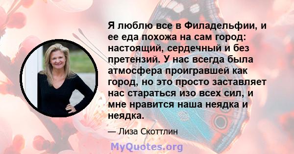 Я люблю все в Филадельфии, и ее еда похожа на сам город: настоящий, сердечный и без претензий. У нас всегда была атмосфера проигравшей как город, но это просто заставляет нас стараться изо всех сил, и мне нравится наша