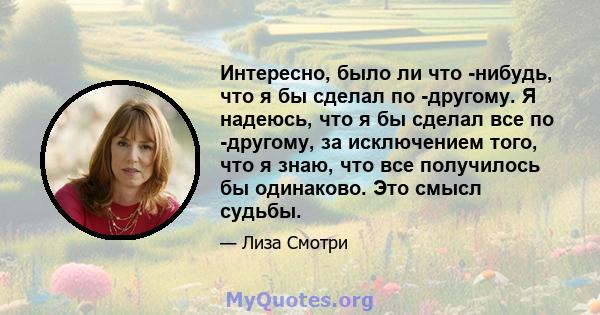 Интересно, было ли что -нибудь, что я бы сделал по -другому. Я надеюсь, что я бы сделал все по -другому, за исключением того, что я знаю, что все получилось бы одинаково. Это смысл судьбы.