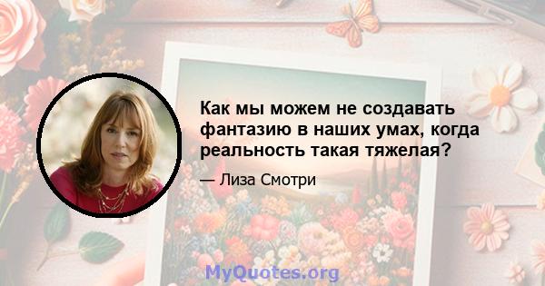 Как мы можем не создавать фантазию в наших умах, когда реальность такая тяжелая?