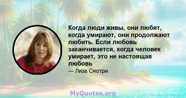 Когда люди живы, они любят, когда умирают, они продолжают любить. Если любовь заканчивается, когда человек умирает, это не настоящая любовь