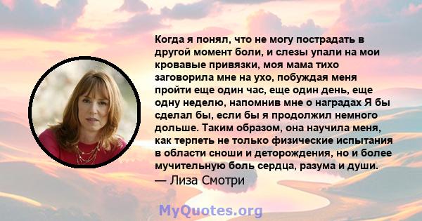 Когда я понял, что не могу пострадать в другой момент боли, и слезы упали на мои кровавые привязки, моя мама тихо заговорила мне на ухо, побуждая меня пройти еще один час, еще один день, еще одну неделю, напомнив мне о