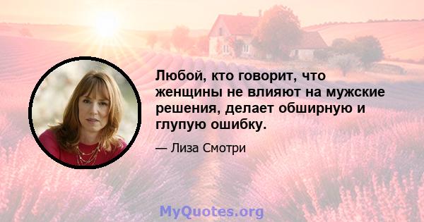 Любой, кто говорит, что женщины не влияют на мужские решения, делает обширную и глупую ошибку.