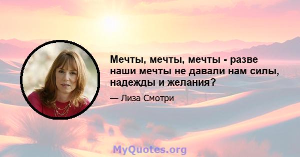 Мечты, мечты, мечты - разве наши мечты не давали нам силы, надежды и желания?