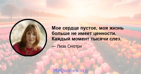 Мое сердце пустое, моя жизнь больше не имеет ценности. Каждый момент тысячи слез.