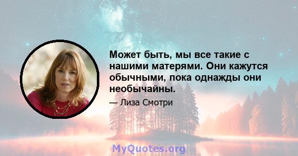 Может быть, мы все такие с нашими матерями. Они кажутся обычными, пока однажды они необычайны.