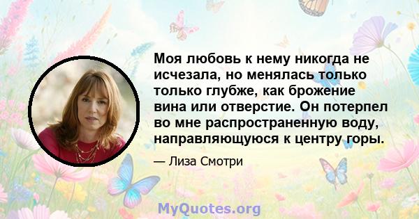 Моя любовь к нему никогда не исчезала, но менялась только только глубже, как брожение вина или отверстие. Он потерпел во мне распространенную воду, направляющуюся к центру горы.