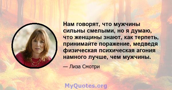 Нам говорят, что мужчины сильны смелыми, но я думаю, что женщины знают, как терпеть, принимайте поражение, медведя физическая психическая агония намного лучше, чем мужчины.