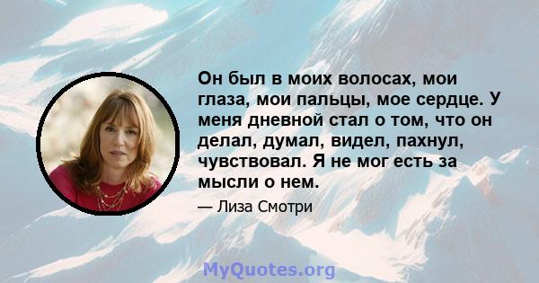 Он был в моих волосах, мои глаза, мои пальцы, мое сердце. У меня дневной стал о том, что он делал, думал, видел, пахнул, чувствовал. Я не мог есть за мысли о нем.