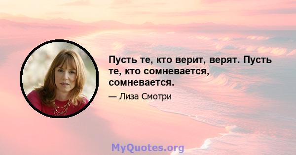 Пусть те, кто верит, верят. Пусть те, кто сомневается, сомневается.