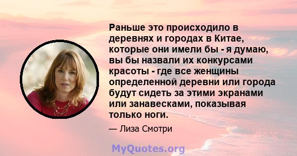 Раньше это происходило в деревнях и городах в Китае, которые они имели бы - я думаю, вы бы назвали их конкурсами красоты - где все женщины определенной деревни или города будут сидеть за этими экранами или занавесками,