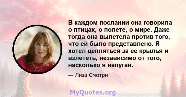 В каждом послании она говорила о птицах, о полете, о мире. Даже тогда она вылетела против того, что ей было представлено. Я хотел цепляться за ее крылья и взлететь, независимо от того, насколько я напуган.