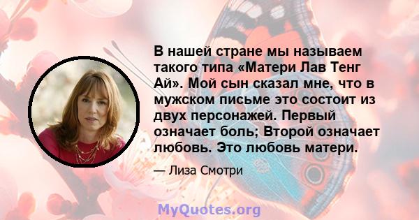 В нашей стране мы называем такого типа «Матери Лав Тенг Ай». Мой сын сказал мне, что в мужском письме это состоит из двух персонажей. Первый означает боль; Второй означает любовь. Это любовь матери.