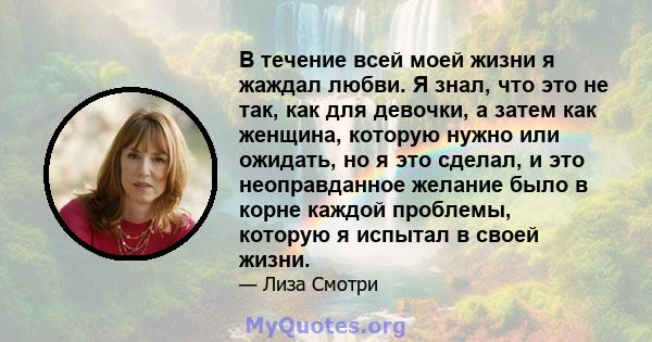 В течение всей моей жизни я жаждал любви. Я знал, что это не так, как для девочки, а затем как женщина, которую нужно или ожидать, но я это сделал, и это неоправданное желание было в корне каждой проблемы, которую я