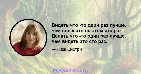 Видеть что -то один раз лучше, чем слышать об этом сто раз. Делать что -то один раз лучше, чем видеть это сто раз.