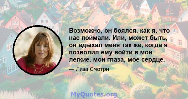 Возможно, он боялся, как я, что нас поймали. Или, может быть, он вдыхал меня так же, когда я позволил ему войти в мои легкие, мои глаза, мое сердце.