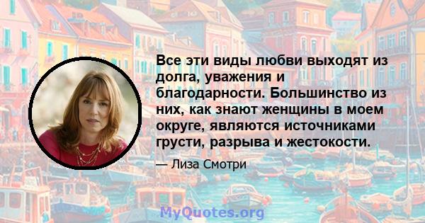 Все эти виды любви выходят из долга, уважения и благодарности. Большинство из них, как знают женщины в моем округе, являются источниками грусти, разрыва и жестокости.