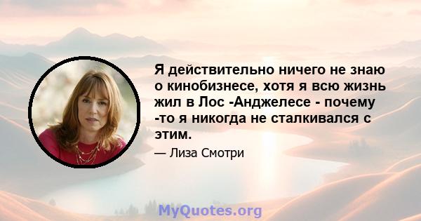 Я действительно ничего не знаю о кинобизнесе, хотя я всю жизнь жил в Лос -Анджелесе - почему -то я никогда не сталкивался с этим.