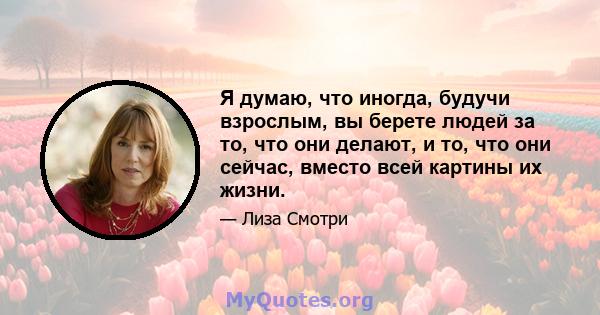 Я думаю, что иногда, будучи взрослым, вы берете людей за то, что они делают, и то, что они сейчас, вместо всей картины их жизни.