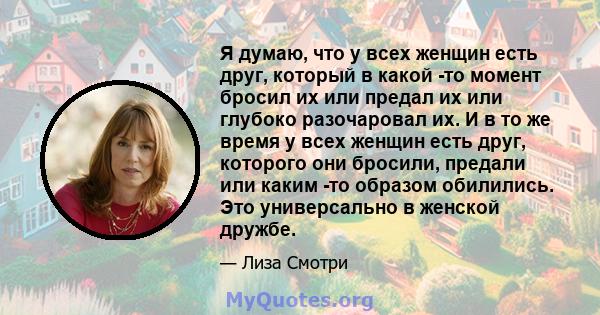 Я думаю, что у всех женщин есть друг, который в какой -то момент бросил их или предал их или глубоко разочаровал их. И в то же время у всех женщин есть друг, которого они бросили, предали или каким -то образом