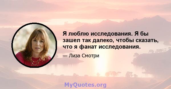 Я люблю исследования. Я бы зашел так далеко, чтобы сказать, что я фанат исследования.