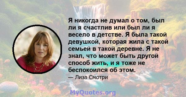 Я никогда не думал о том, был ли я счастлив или был ли я весело в детстве. Я была такой девушкой, которая жила с такой семьей в такой деревне. Я не знал, что может быть другой способ жить, и я тоже не беспокоился об