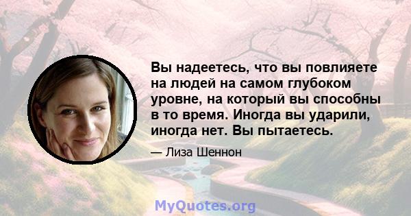 Вы надеетесь, что вы повлияете на людей на самом глубоком уровне, на который вы способны в то время. Иногда вы ударили, иногда нет. Вы пытаетесь.