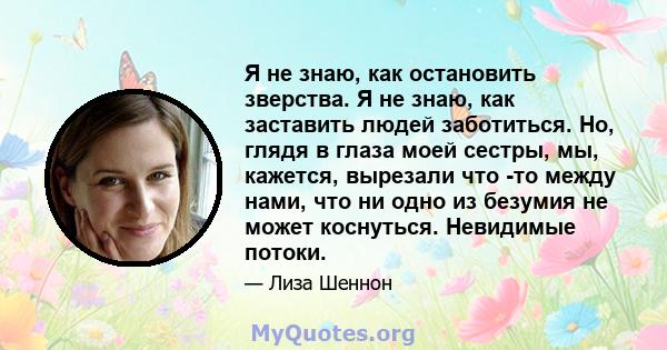 Я не знаю, как остановить зверства. Я не знаю, как заставить людей заботиться. Но, глядя в глаза моей сестры, мы, кажется, вырезали что -то между нами, что ни одно из безумия не может коснуться. Невидимые потоки.