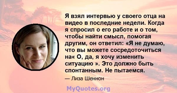 Я взял интервью у своего отца на видео в последние недели. Когда я спросил о его работе и о том, чтобы найти смысл, помогая другим, он ответил: «Я не думаю, что вы можете сосредоточиться на« О, да, я хочу изменить