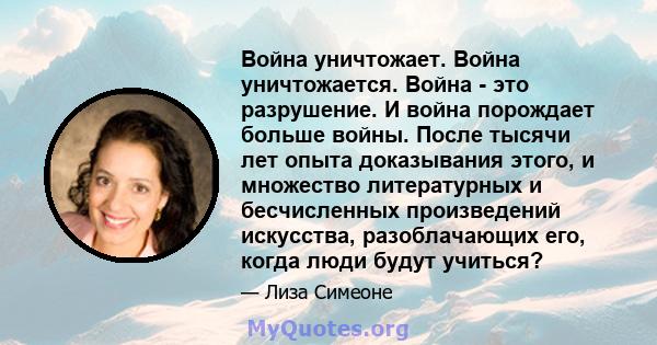 Война уничтожает. Война уничтожается. Война - это разрушение. И война порождает больше войны. После тысячи лет опыта доказывания этого, и множество литературных и бесчисленных произведений искусства, разоблачающих его,