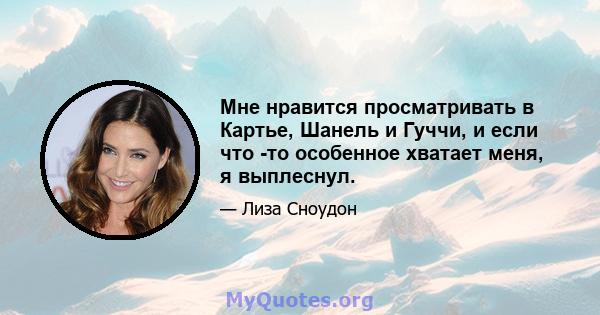 Мне нравится просматривать в Картье, Шанель и Гуччи, и если что -то особенное хватает меня, я выплеснул.