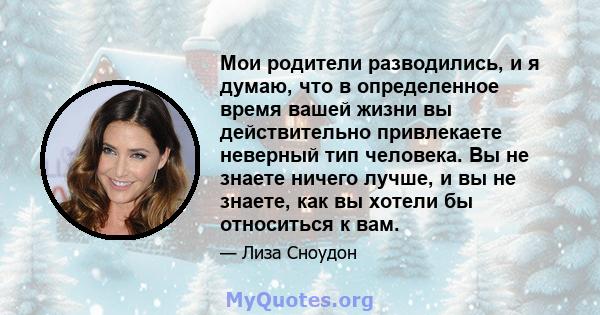 Мои родители разводились, и я думаю, что в определенное время вашей жизни вы действительно привлекаете неверный тип человека. Вы не знаете ничего лучше, и вы не знаете, как вы хотели бы относиться к вам.