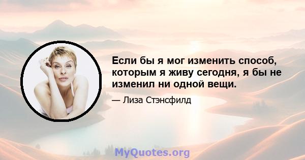 Если бы я мог изменить способ, которым я живу сегодня, я бы не изменил ни одной вещи.