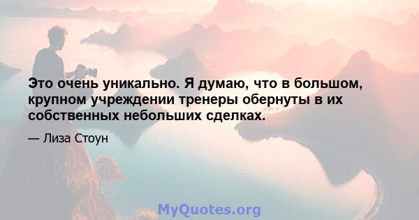 Это очень уникально. Я думаю, что в большом, крупном учреждении тренеры обернуты в их собственных небольших сделках.