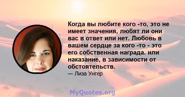 Когда вы любите кого -то, это не имеет значения, любят ли они вас в ответ или нет. Любовь в вашем сердце за кого -то - это его собственная награда. или наказание, в зависимости от обстоятельств.