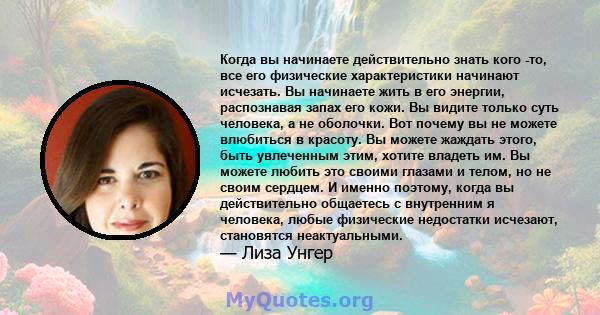 Когда вы начинаете действительно знать кого -то, все его физические характеристики начинают исчезать. Вы начинаете жить в его энергии, распознавая запах его кожи. Вы видите только суть человека, а не оболочки. Вот